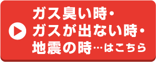 ガス臭い時、ガスが出ない時、地震の時はこちら